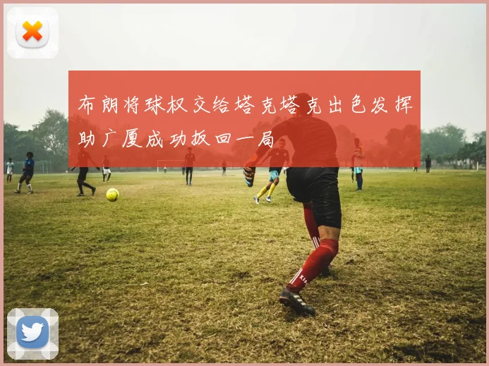 布朗将球权交给塔克塔克出色发挥助广厦成功扳回一局