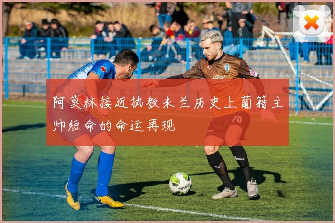 阿莫林接近执教米兰历史上葡籍主帅短命的命运再现