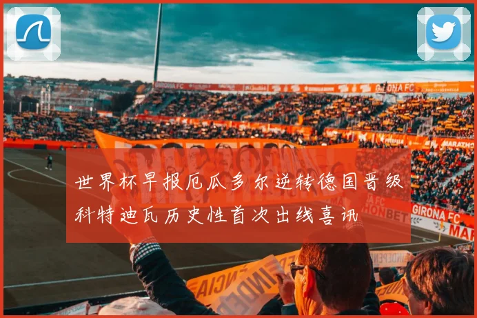 世界杯早报厄瓜多尔逆转德国晋级科特迪瓦历史性首次出线喜讯
