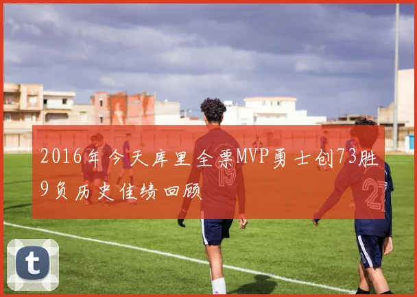 2016年今天库里全票MVP勇士创73胜9负历史佳绩回顾