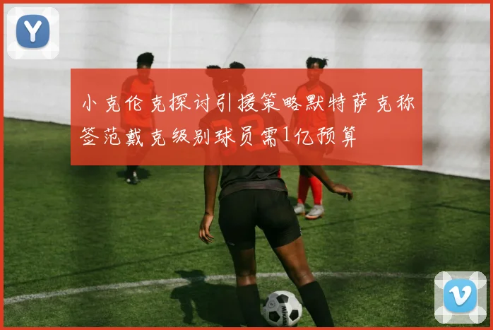 小克伦克探讨引援策略默特萨克称签范戴克级别球员需1亿预算
