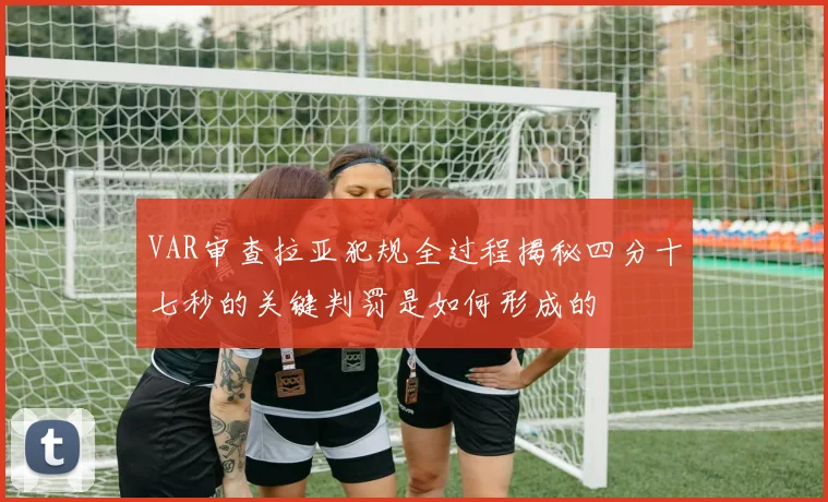 VAR审查拉亚犯规全过程揭秘四分十七秒的关键判罚是如何形成的