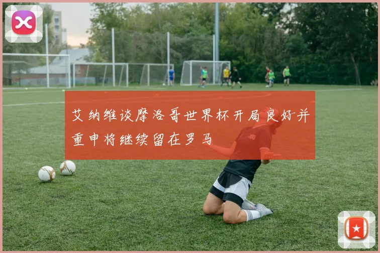 艾纳维谈摩洛哥世界杯开局良好并重申将继续留在罗马