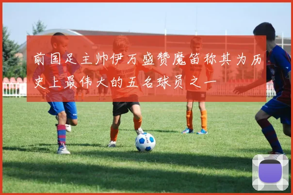 前国足主帅伊万盛赞魔笛称其为历史上最伟大的五名球员之一