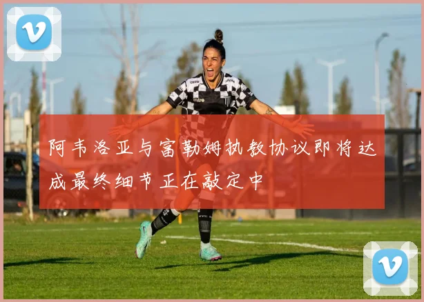 阿韦洛亚与富勒姆执教协议即将达成最终细节正在敲定中