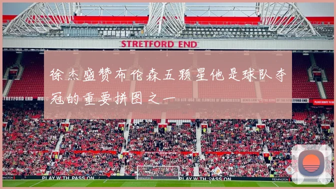 徐杰盛赞布伦森五颗星他是球队夺冠的重要拼图之一