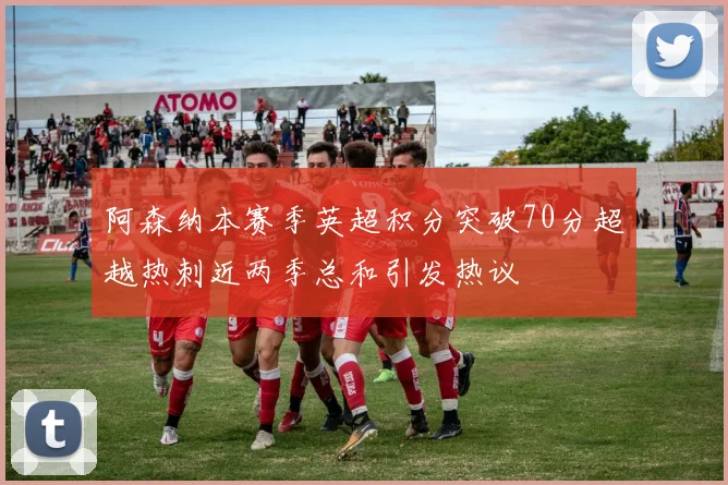阿森纳本赛季英超积分突破70分超越热刺近两季总和引发热议