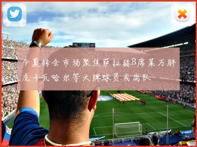 今夏转会市场聚焦萨拉赫B席莱万胖虎卡瓦哈尔等大牌球员或离队