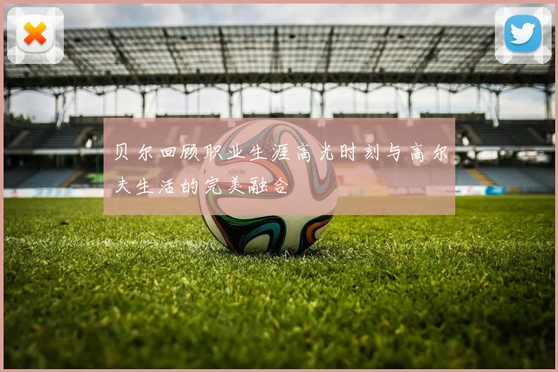 贝尔回顾职业生涯高光时刻与高尔夫生活的完美融合