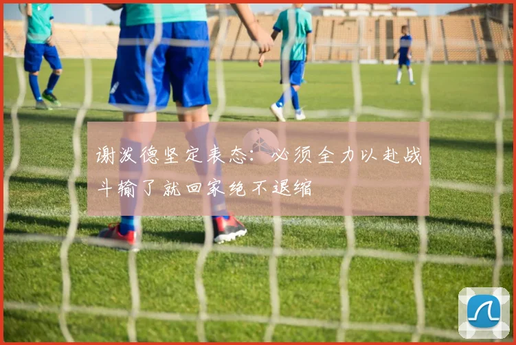 谢泼德坚定表态：必须全力以赴战斗输了就回家绝不退缩
