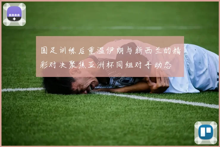 国足训练后重温伊朗与新西兰的精彩对决聚焦亚洲杯同组对手动态