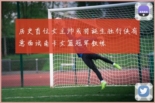 历史首位女主帅或将诞生独行侠有意面试南卡女篮冠军教练