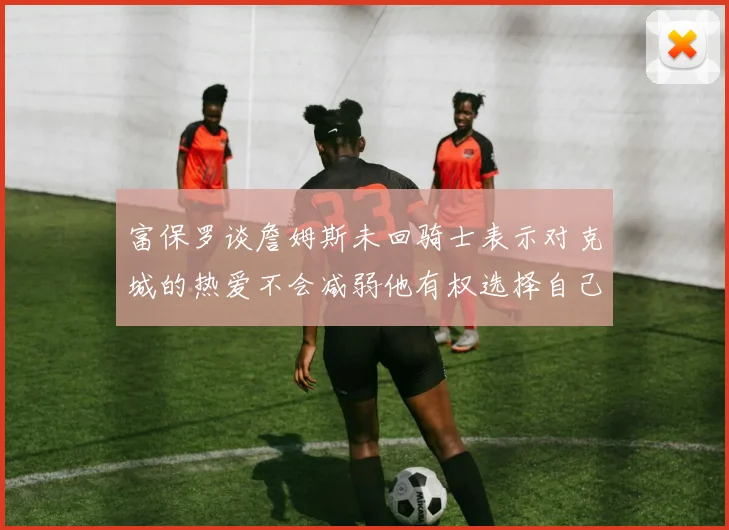 富保罗谈詹姆斯未回骑士表示对克城的热爱不会减弱他有权选择自己的未来
