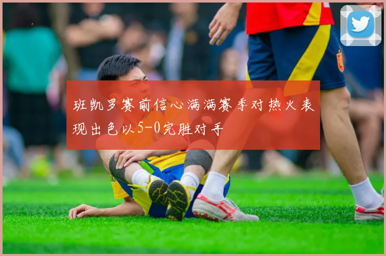 班凯罗赛前信心满满赛季对热火表现出色以5-0完胜对手