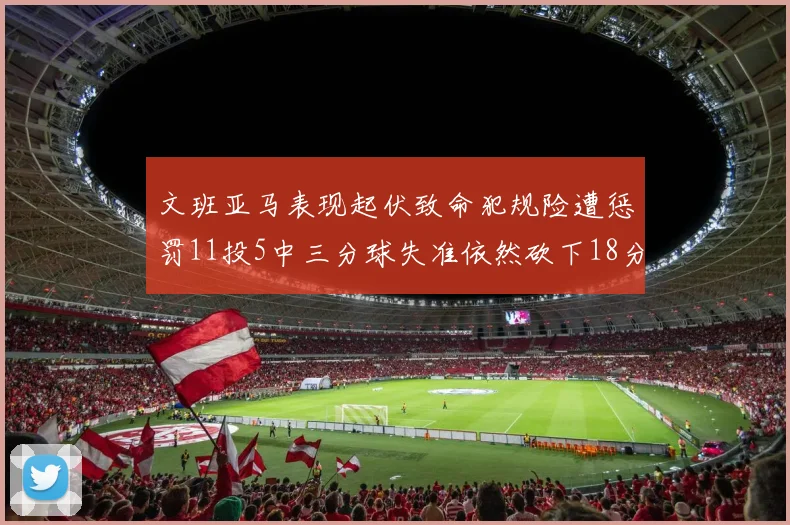 文班亚马表现起伏致命犯规险遭惩罚11投5中三分球失准依然砍下18分5板2帽