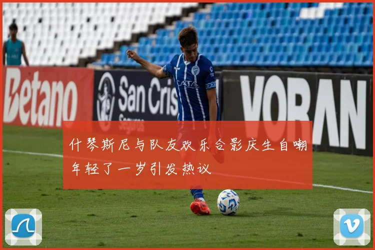 什琴斯尼与队友欢乐合影庆生自嘲年轻了一岁引发热议
