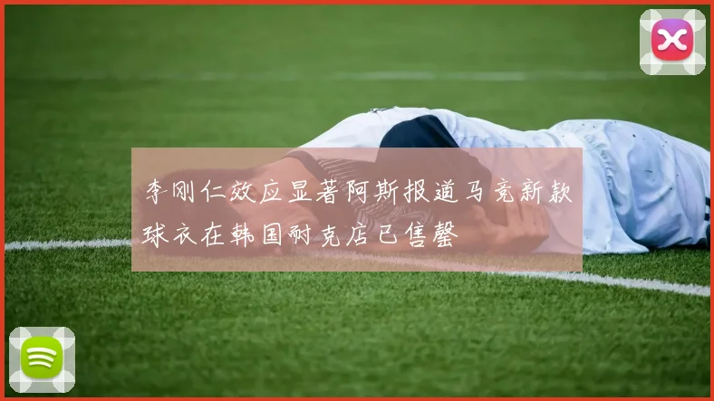 李刚仁效应显著阿斯报道马竞新款球衣在韩国耐克店已售罄