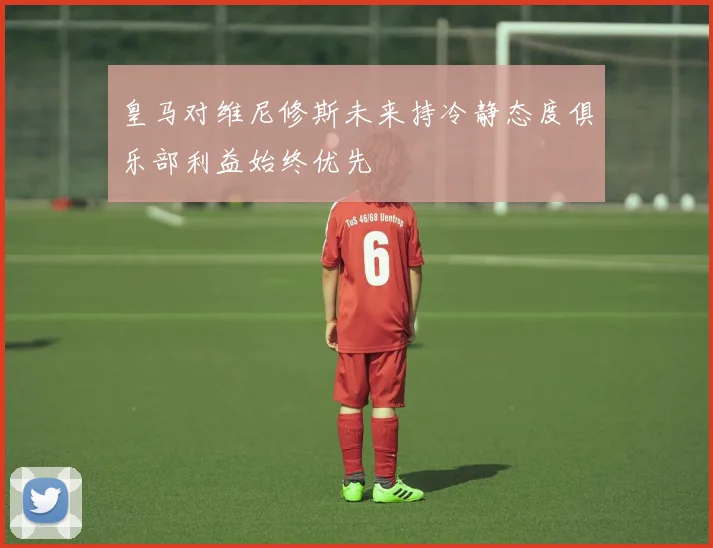 皇马对维尼修斯未来持冷静态度俱乐部利益始终优先