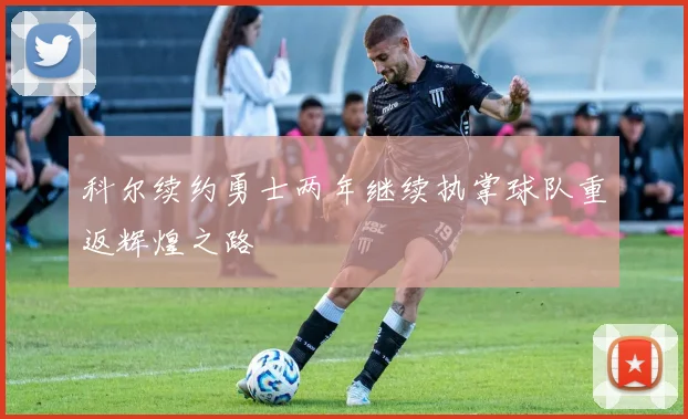 科尔续约勇士两年继续执掌球队重返辉煌之路
