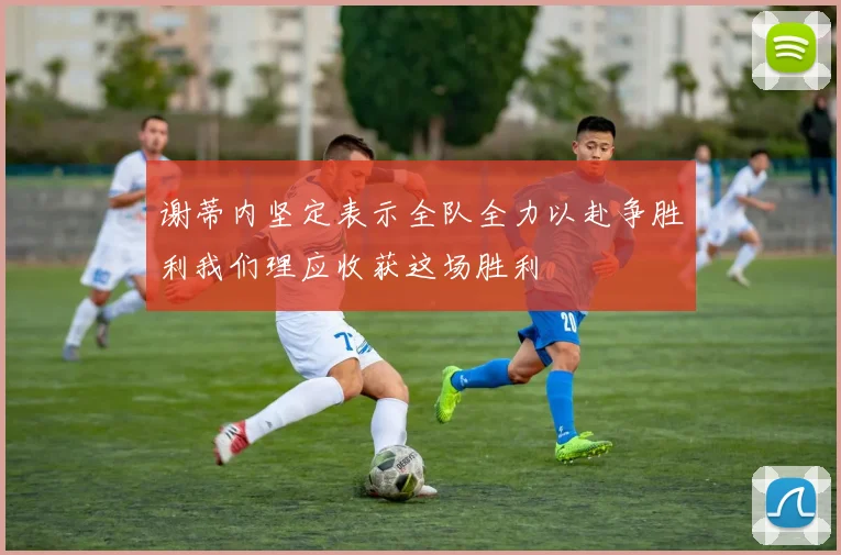 谢蒂内坚定表示全队全力以赴争胜利我们理应收获这场胜利