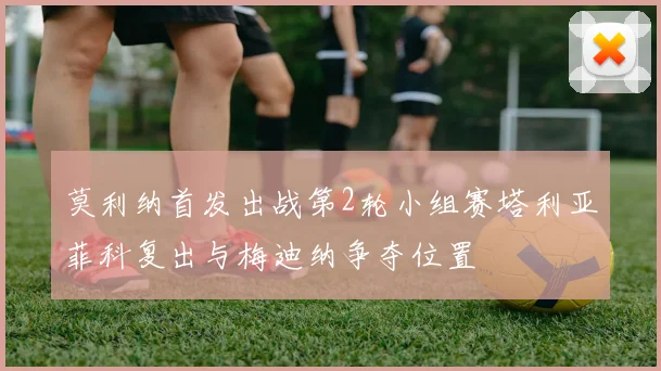 莫利纳首发出战第2轮小组赛塔利亚菲科复出与梅迪纳争夺位置