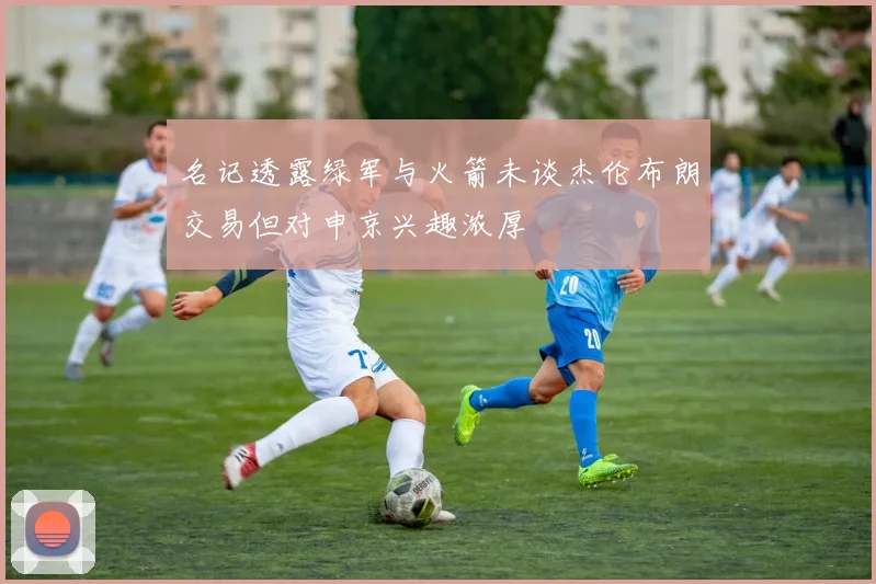 名记透露绿军与火箭未谈杰伦布朗交易但对申京兴趣浓厚