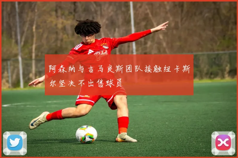 阿森纳与吉马良斯团队接触纽卡斯尔坚决不出售球员
