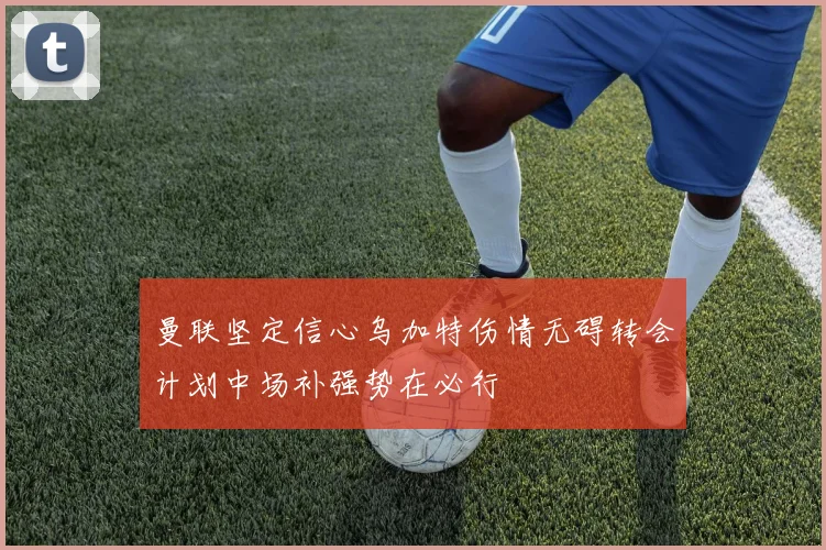 曼联坚定信心乌加特伤情无碍转会计划中场补强势在必行