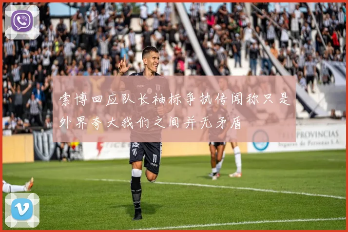 索博回应队长袖标争执传闻称只是外界夸大我们之间并无矛盾